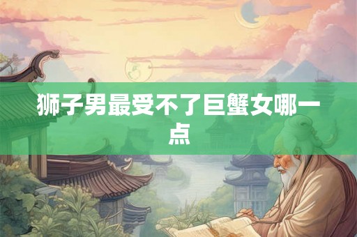 狮子男最受不了巨蟹女哪一点 狮子男最受不了巨蟹女哪一点