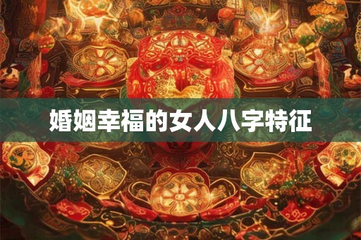 婚姻幸福的女人八字特征 婚姻幸福的女人八字特征