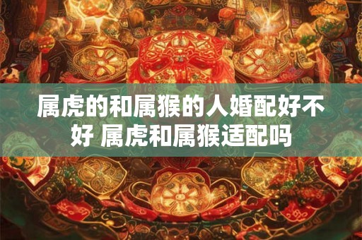 属虎的和属猴的人婚配好不好 属虎和属猴适配吗 属虎的和属猴的人婚配好不好 属虎和属猴适配吗