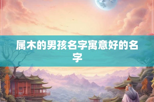 属木的男孩名字寓意好的名字 属木的男孩名字寓意好的名字