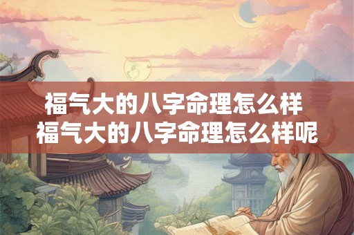 福气大的八字命理怎么样 福气大的八字命理怎么样呢 福气大的八字命理怎么样 福气大的八字命理怎么样呢