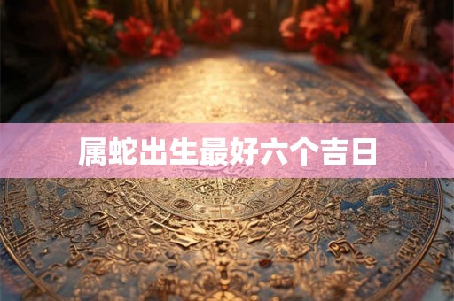 属蛇出生最好六个吉日