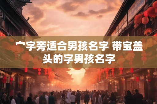 宀字旁适合男孩名字 带宝盖头的字男孩名字 宀字旁适合男孩名字 带宝盖头的字男孩名字