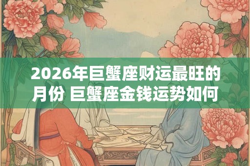 2026年巨蟹座财运最旺的月份 巨蟹座金钱运势如何 2026年巨蟹座财运最旺的月份 巨蟹座金钱运势如何