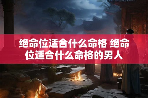 绝命位适合什么命格 绝命位适合什么命格的男人 绝命位适合什么命格 绝命位适合什么命格的男人