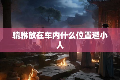 貔貅放在车内什么位置避小人 貔貅放在车内什么位置避小人