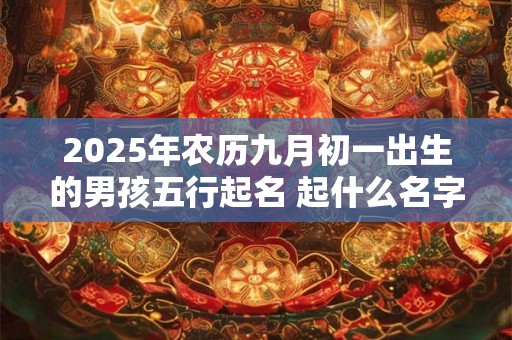 2025年农历九月初一出生的男孩五行起名 起什么名字最吉利 2025年农历九月初一出生的男孩五行起名 起什么名字最吉利