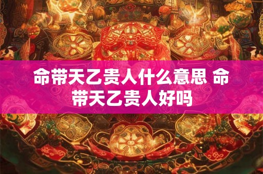 命带天乙贵人什么意思 命带天乙贵人好吗 命带天乙贵人什么意思 命带天乙贵人好吗