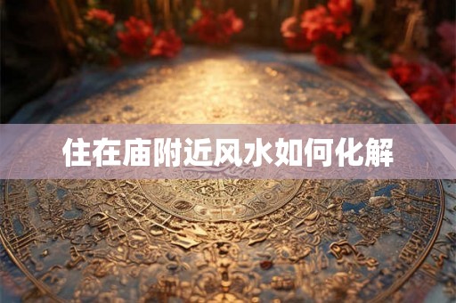 住在庙附近风水如何化解 住在庙附近风水如何化解