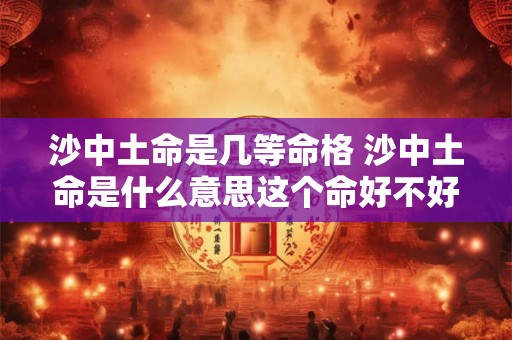 沙中土命是几等命格 沙中土命是什么意思这个命好不好 沙中土命是几等命格 沙中土命是什么意思这个命好不好