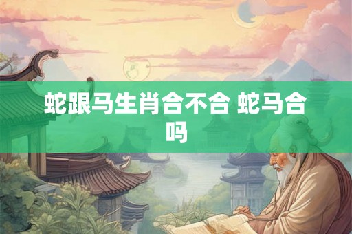 蛇跟马生肖合不合 蛇马合吗 蛇跟马生肖合不合 蛇马合吗