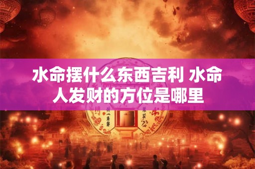 水命摆什么东西吉利 水命人发财的方位是哪里 水命摆什么东西吉利 水命人发财的方位是哪里