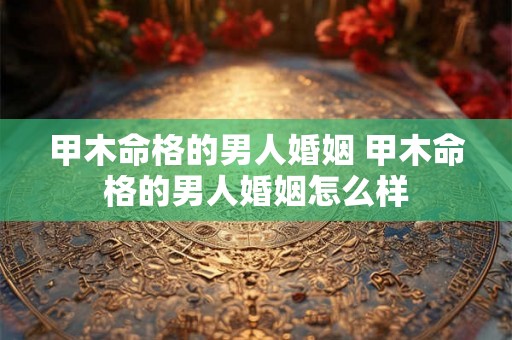 甲木命格的男人婚姻 甲木命格的男人婚姻怎么样 甲木命格的男人婚姻 甲木命格的男人婚姻怎么样