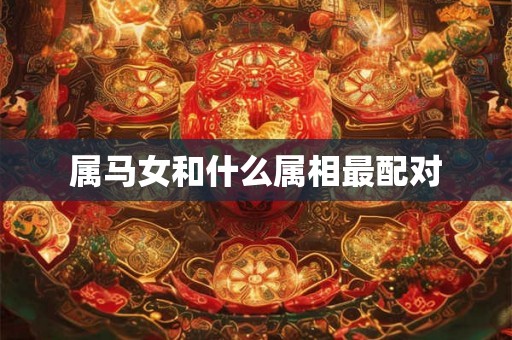 属马女和什么属相最配对 属马女和什么属相最配对