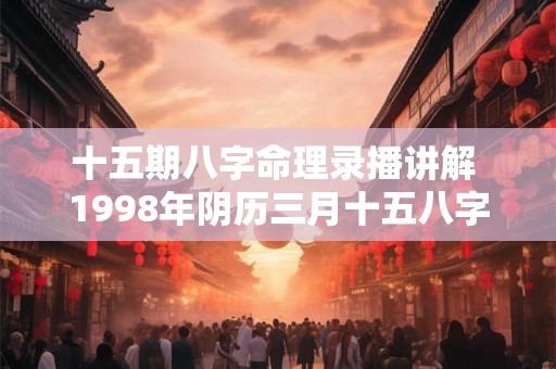 十五期八字命理录播讲解 1998年阴历三月十五八字命理 十五期八字命理录播讲解 1998年阴历三月十五八字命理
