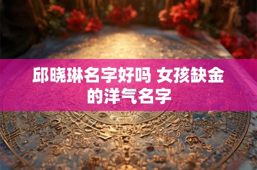 邱晓琳名字好吗 女孩缺金的洋气名字 邱晓琳名字好吗 女孩缺金的洋气名字