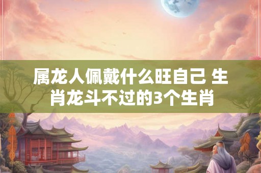 属龙人佩戴什么旺自己 生肖龙斗不过的3个生肖