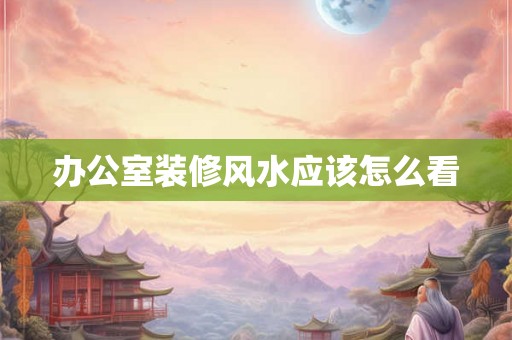 办公室装修风水应该怎么看 办公室装修风水应该怎么看
