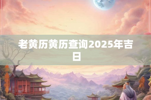 老黄历黄历查询2025年吉日 老黄历黄历查询2025年吉日