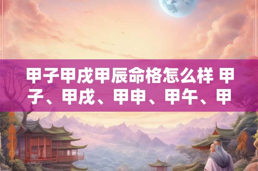 甲子甲戌甲辰命格怎么样 甲子、甲戌、甲申、甲午、甲辰、甲寅 甲子甲戌甲辰命格怎么样 甲子、甲戌、甲申、甲午、甲辰、甲寅