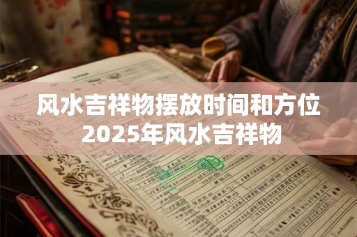风水吉祥物摆放时间和方位 2025年风水吉祥物 风水吉祥物摆放时间和方位 2025年风水吉祥物