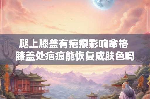 腿上膝盖有疤痕影响命格 膝盖处疤痕能恢复成肤色吗 腿上膝盖有疤痕影响命格 膝盖处疤痕能恢复成肤色吗