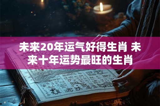 未来20年运气好得生肖 未来十年运势最旺的生肖 未来20年运气好得生肖 未来十年运势最旺的生肖