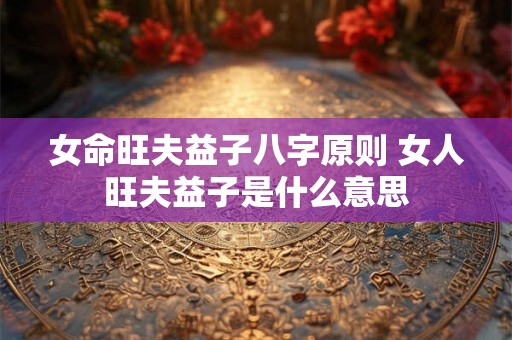 女命旺夫益子八字原则 女人旺夫益子是什么意思 女命旺夫益子八字原则 女人旺夫益子是什么意思