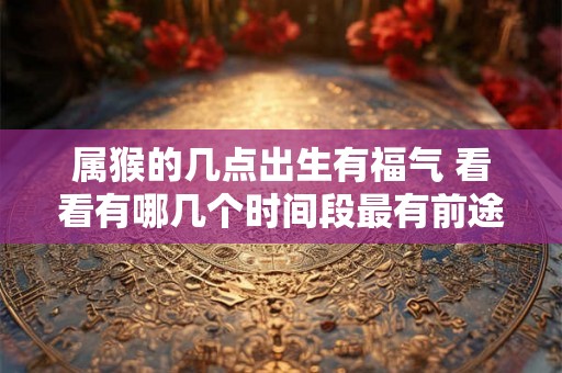 属猴的几点出生有福气 看看有哪几个时间段最有前途 属猴的几点出生有福气 看看有哪几个时间段最有前途