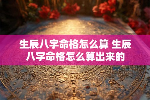 生辰八字命格怎么算 生辰八字命格怎么算出来的 生辰八字命格怎么算 生辰八字命格怎么算出来的