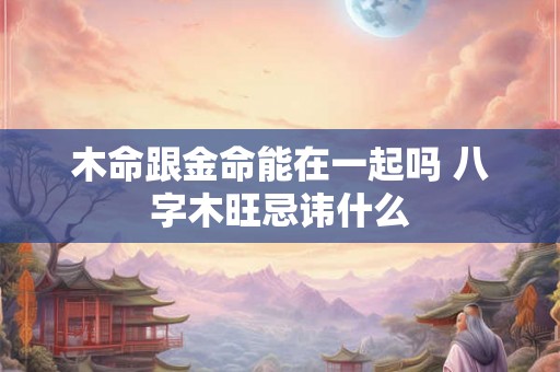 木命跟金命能在一起吗 八字木旺忌讳什么 木命跟金命能在一起吗 八字木旺忌讳什么
