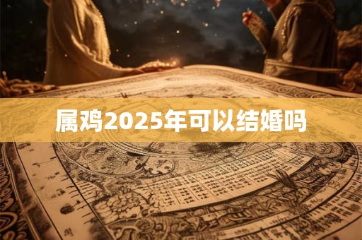 属鸡2025年可以结婚吗 属鸡2025年可以结婚吗