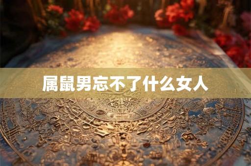 属鼠男忘不了什么女人 属鼠男忘不了什么女人