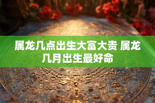 属龙几点出生大富大贵 属龙几月出生最好命 属龙几点出生大富大贵 属龙几月出生最好命