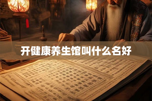 开健康养生馆叫什么名好 开健康养生馆叫什么名好