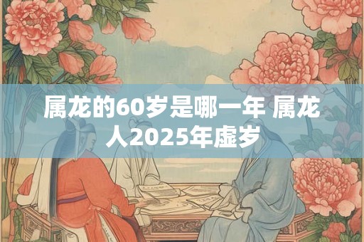 属龙的60岁是哪一年 属龙人2025年虚岁