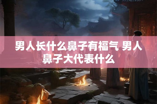 男人长什么鼻子有福气 男人鼻子大代表什么 男人长什么鼻子有福气 男人鼻子大代表什么