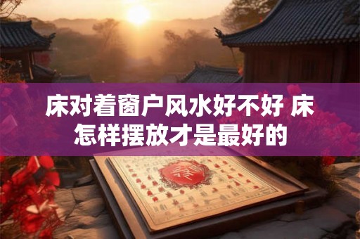 床对着窗户风水好不好 床怎样摆放才是最好的 床对着窗户风水好不好 床怎样摆放才是最好的