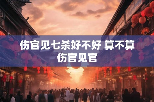 伤官见七杀好不好 算不算伤官见官 伤官见七杀好不好 算不算伤官见官