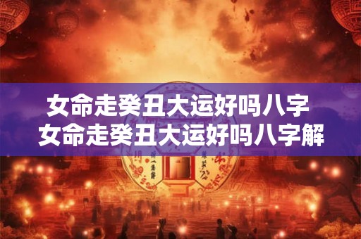女命走癸丑大运好吗八字 女命走癸丑大运好吗八字解析