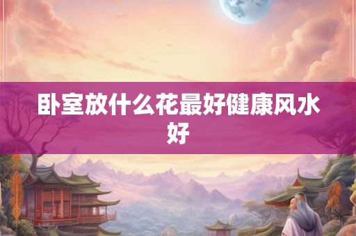 卧室放什么花最好健康风水好 卧室放什么花最好健康风水好
