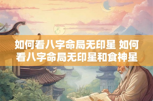 如何看八字命局无印星 如何看八字命局无印星和食神星 如何看八字命局无印星 如何看八字命局无印星和食神星