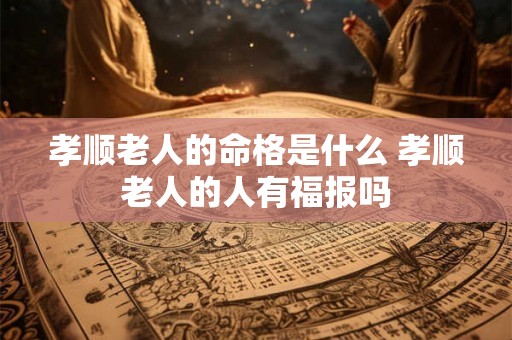 孝顺老人的命格是什么 孝顺老人的人有福报吗 孝顺老人的命格是什么 孝顺老人的人有福报吗