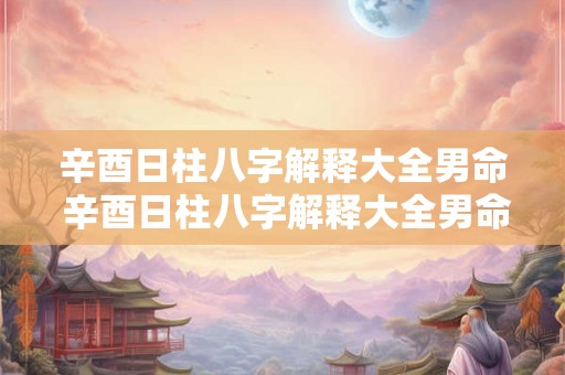 辛酉日柱八字解释大全男命 辛酉日柱八字解释大全男命婚姻 辛酉日柱八字解释大全男命 辛酉日柱八字解释大全男命婚姻
