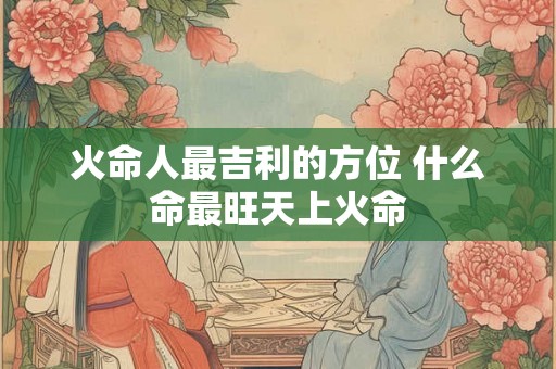 火命人最吉利的方位 什么命最旺天上火命 火命人最吉利的方位 什么命最旺天上火命