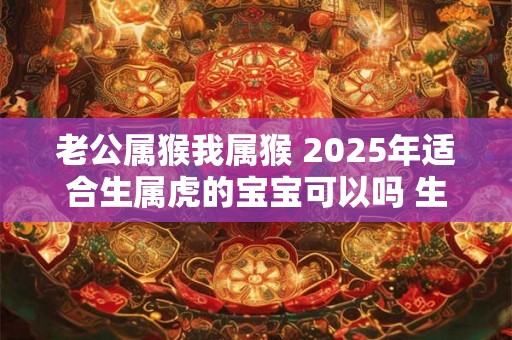 老公属猴我属猴 2025年适合生属虎的宝宝可以吗 生肖虎几月出生命好 老公属猴我属猴 2025年适合生属虎的宝宝可以吗 生肖虎几月出生命好