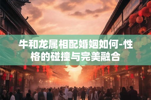 牛和龙属相配婚姻如何-性格的碰撞与完美融合