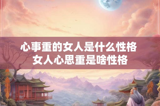 心事重的女人是什么性格 女人心思重是啥性格 心事重的女人是什么性格 女人心思重是啥性格