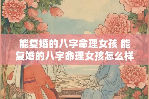 能复婚的八字命理女孩 能复婚的八字命理女孩怎么样 能复婚的八字命理女孩 能复婚的八字命理女孩怎么样