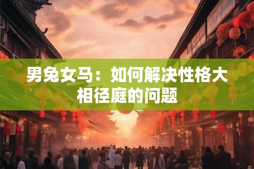 男兔女马:如何解决性格大相径庭的问题 男兔女马:如何解决性格大相径庭的问题